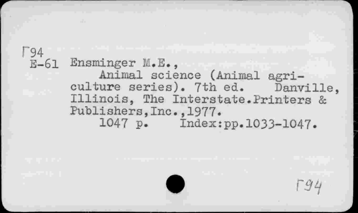 ﻿P94
E-61 Ensminger M.E.,
Animal science (Animal agriculture series). 7th ed. Danville, Illinois, The Interstate.Printers & Publi shers,Inc.,1977.
1047 p.	Index:pp.1033-1047.
